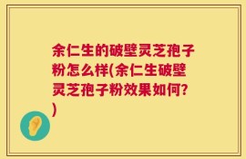 余仁生的破壁灵芝孢子粉怎么样(余仁生破壁灵芝孢子粉效果如何？)
