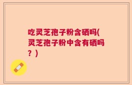 吃灵芝孢子粉含硒吗(灵芝孢子粉中含有硒吗？)