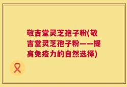 敬吉堂灵芝孢子粉(敬吉堂灵芝孢子粉——提高免疫力的自然选择)