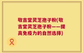 敬吉堂灵芝孢子粉(敬吉堂灵芝孢子粉——提高免疫力的自然选择)