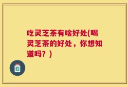 吃灵芝茶有啥好处(喝灵芝茶的好处，你想知道吗？)