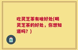 吃灵芝茶有啥好处(喝灵芝茶的好处，你想知道吗？)