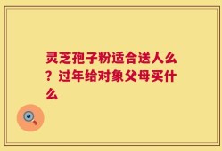 灵芝孢子粉适合送人么？过年给对象父母买什么