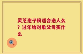 灵芝孢子粉适合送人么？过年给对象父母买什么