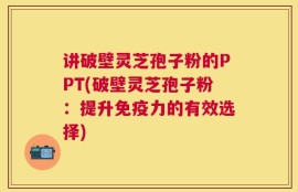 讲破壁灵芝孢子粉的PPT(破壁灵芝孢子粉：提升免疫力的有效选择)