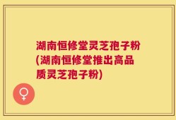 湖南恒修堂灵芝孢子粉(湖南恒修堂推出高品质灵芝孢子粉)