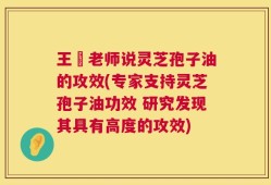 王旸老师说灵芝孢子油的攻效(专家支持灵芝孢子油功效 研究发现其具有高度的攻效)