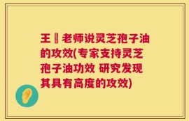 王旸老师说灵芝孢子油的攻效(专家支持灵芝孢子油功效 研究发现其具有高度的攻效)