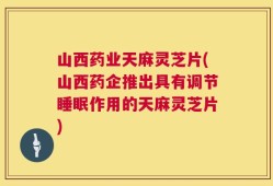 山西药业天麻灵芝片(山西药企推出具有调节睡眠作用的天麻灵芝片)