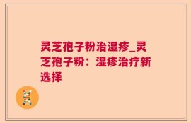 灵芝孢子粉治湿疹_灵芝孢子粉：湿疹治疗新选择