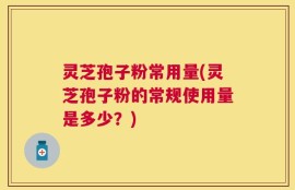 灵芝孢子粉常用量(灵芝孢子粉的常规使用量是多少？)