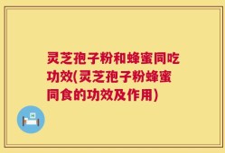 灵芝孢子粉和蜂蜜同吃功效(灵芝孢子粉蜂蜜同食的功效及作用)