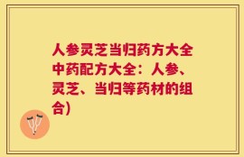人参灵芝当归药方大全中药配方大全：人参、灵芝、当归等药材的组合)
