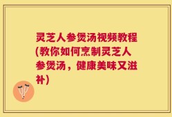 灵芝人参煲汤视频教程(教你如何烹制灵芝人参煲汤，健康美味又滋补)