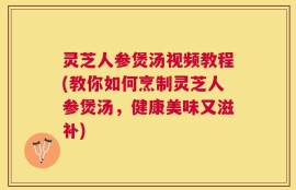 灵芝人参煲汤视频教程(教你如何烹制灵芝人参煲汤，健康美味又滋补)
