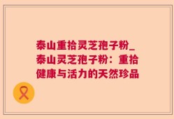 泰山重拾灵芝孢子粉_泰山灵芝孢子粉：重拾健康与活力的天然珍品