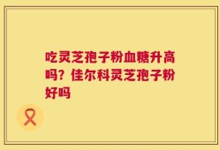 吃灵芝孢子粉血糖升高吗？佳尔科灵芝孢子粉好吗