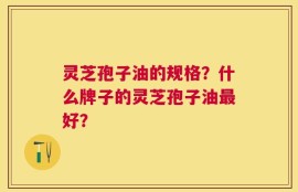 灵芝孢子油的规格？什么牌子的灵芝孢子油最好？