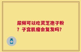 尿频可以吃灵芝孢子粉？子宫肌瘤会复发吗？
