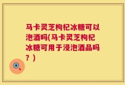 马卡灵芝枸杞冰糖可以泡酒吗(马卡灵芝枸杞冰糖可用于浸泡酒品吗？)