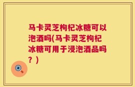 马卡灵芝枸杞冰糖可以泡酒吗(马卡灵芝枸杞冰糖可用于浸泡酒品吗？)