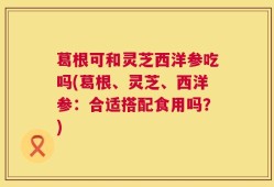 葛根可和灵芝西洋参吃吗(葛根、灵芝、西洋参：合适搭配食用吗？)