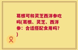 葛根可和灵芝西洋参吃吗(葛根、灵芝、西洋参：合适搭配食用吗？)
