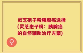 灵芝孢子粉胰腺癌选择(灵芝孢子粉：胰腺癌的自然辅助治疗方案)