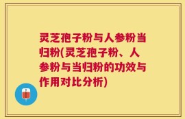 灵芝孢子粉与人参粉当归粉(灵芝孢子粉、人参粉与当归粉的功效与作用对比分析)