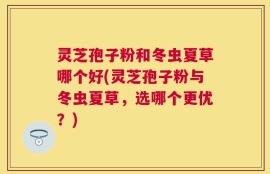 灵芝孢子粉和冬虫夏草哪个好(灵芝孢子粉与冬虫夏草，选哪个更优？)