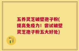 五养灵芝破壁孢子粉(提高免疫力！尝试破壁灵芝孢子粉五大好处)