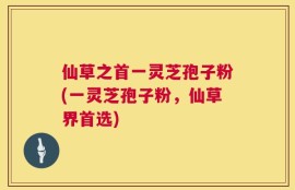 仙草之首一灵芝孢子粉(一灵芝孢子粉，仙草界首选)