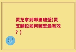 灵芝拿到哪里破壁(灵芝颗粒如何破壁最有效？)