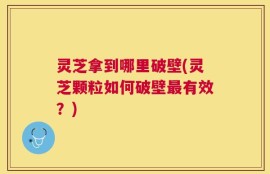 灵芝拿到哪里破壁(灵芝颗粒如何破壁最有效？)