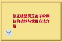 修正破壁灵芝孢子粉颗粒的功效与使用方法介绍