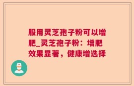 服用灵芝孢子粉可以增肥_灵芝孢子粉：增肥效果显著，健康增选择