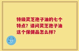 特级灵芝孢子油的七个特点？请问灵芝孢子油这个保健品怎么样？