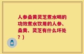 人参桑黄灵芝煮水喝的功效煮水饮用的人参、桑黄、灵芝有什么坏处？)