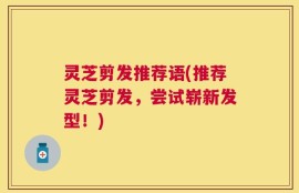 灵芝剪发推荐语(推荐灵芝剪发，尝试崭新发型！)