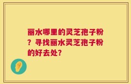 丽水哪里的灵芝孢子粉？寻找丽水灵芝孢子粉的好去处？