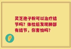 灵芝孢子粉可以治疗结节吗？体检后发现肺部有结节，你害怕吗？