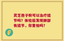 灵芝孢子粉可以治疗结节吗？体检后发现肺部有结节，你害怕吗？