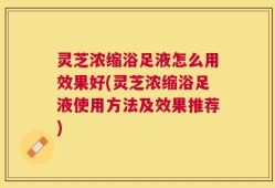 灵芝浓缩浴足液怎么用效果好(灵芝浓缩浴足液使用方法及效果推荐)