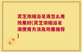 灵芝浓缩浴足液怎么用效果好(灵芝浓缩浴足液使用方法及效果推荐)