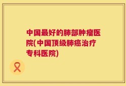 中国最好的肺部肿瘤医院(中国顶级肺癌治疗专科医院)