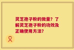 灵芝孢子粉的微量？了解灵芝孢子粉的功效及正确使用方法？