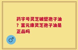 药字号灵芝破壁孢子油？富元康灵芝孢子油是正品吗