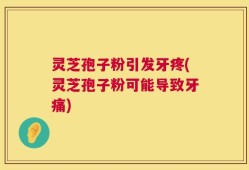 灵芝孢子粉引发牙疼(灵芝孢子粉可能导致牙痛)