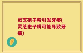 灵芝孢子粉引发牙疼(灵芝孢子粉可能导致牙痛)