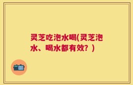 灵芝吃泡水喝(灵芝泡水、喝水都有效？)